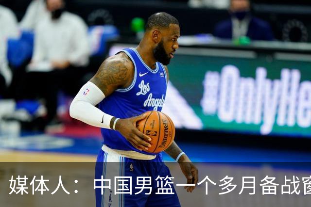 媒体人：中国男篮一个多月备战窗口期应确立核心并释放杨瀚森作用